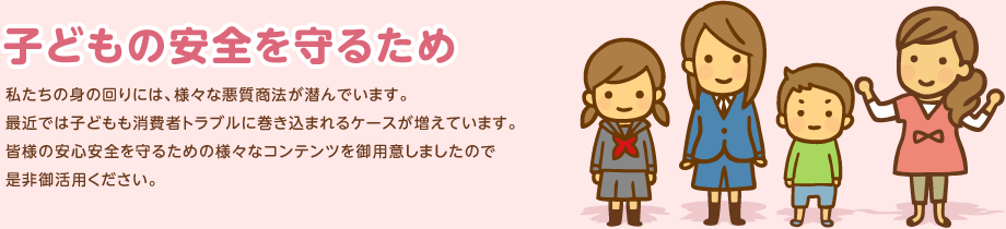 子どもの安全を守るため　私たちの身の回りには、様々な悪質商法が潜んでいます。最近では子どもも消費者トラブルに巻き込まれるケースが増えています。皆様の安心安全を守るための様々なコンテンツ御用意しましたので是非御活用ください。