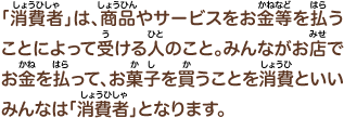 「消費者」は、商品やサービスをお金等を払うことによって受ける人のこと。みんながお店でお金を払って、お菓子を買うことも消費といいみんなは「消費者」となります。