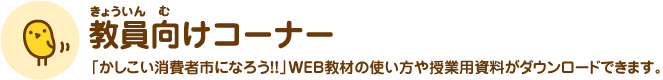 教員向けコーナー 「かしこい消費者市になろう!!」WEB教材の使い方や授業用資料がダウンロードできます。