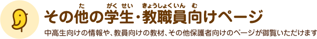 その他の学生･教員向けページ 中高生向けの情報や、教員向けの教材、その他保護者向けのページが御覧いただけます