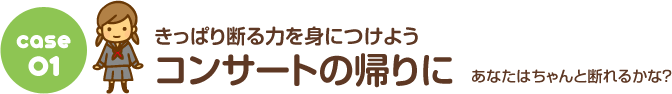 Case.01 きっぱり断る力を身につけよう！ コンサートの帰りに あなたはちゃんと断れるかな？