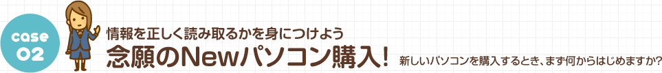 Case02 情報を正しく読み取るかを身につけよう 念願のNewパソコン購入！ 新しいパソコンを購入するとき、まず何からはじめますか？