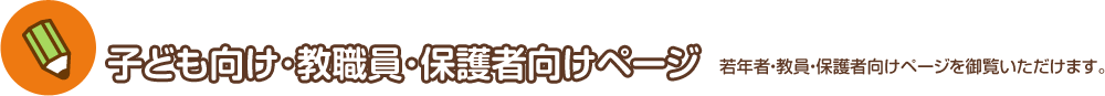 子ども向け･教職員･保護者向けページ 若年者・教員・保護者向けページを御覧いただけます。