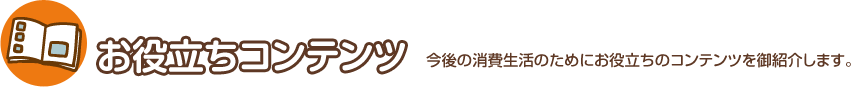 お役立ちコンテンツ 今後の消費生活のためにお役立ちのコンテンツを御紹介します。