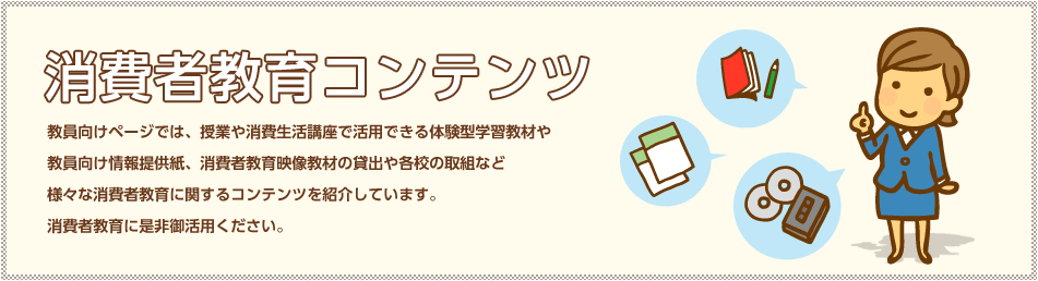 消費者教育コンテンツ 教員向けページでは、授業や消費生活講座で活用できる体験型学習教材や教員向け情報提供紙、消費者教育教材の貸出や各校の取りくみなど、様々な消費者教育に関するコンテンツを紹介しています。消費者教育に是非御活用ください。