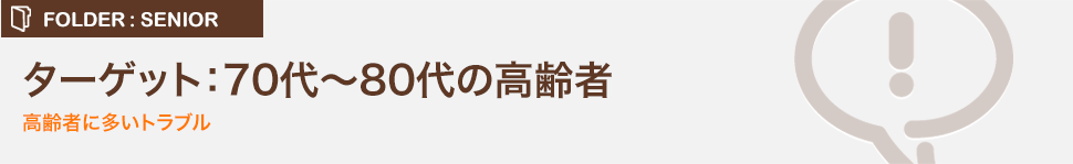 ターゲット：70代～80代の高齢者 高齢A者に多いトラブル