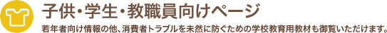 子供・学生・教員向けページ 若年者向け情報の他、消費者トラブルを未然に防ぐための学校教育用教材も御覧いただけます。