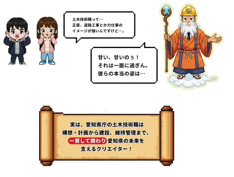 土木技術職って、正直道路工事とか力仕事のイメージが強いんですけど。甘い、甘いのぅ！それは一面にすぎん。彼らの本当の姿は...実は、愛知県庁の土木技術職は構想・計画から建設、維持管理まで、一貫して関わり愛知県の未来を支えるクリエイター！