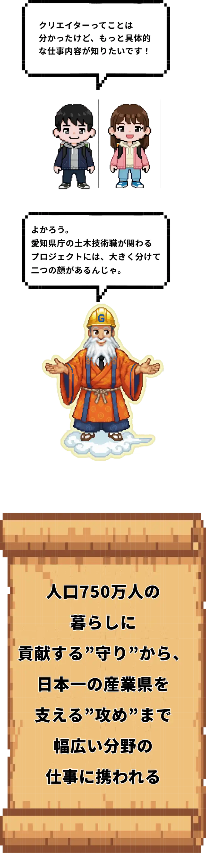 クリエイターってことはわかったけど、もっと具体的な仕事内容が知りたいです！よかろう。愛知県庁の土木技術職が関わるプロジェクトには、大きく分けて二つの顔があるんじゃ。人口750万人の暮らしに貢献する”守り”から日本一の産業県を支える”攻め”まで幅広い分野の仕事に携われる