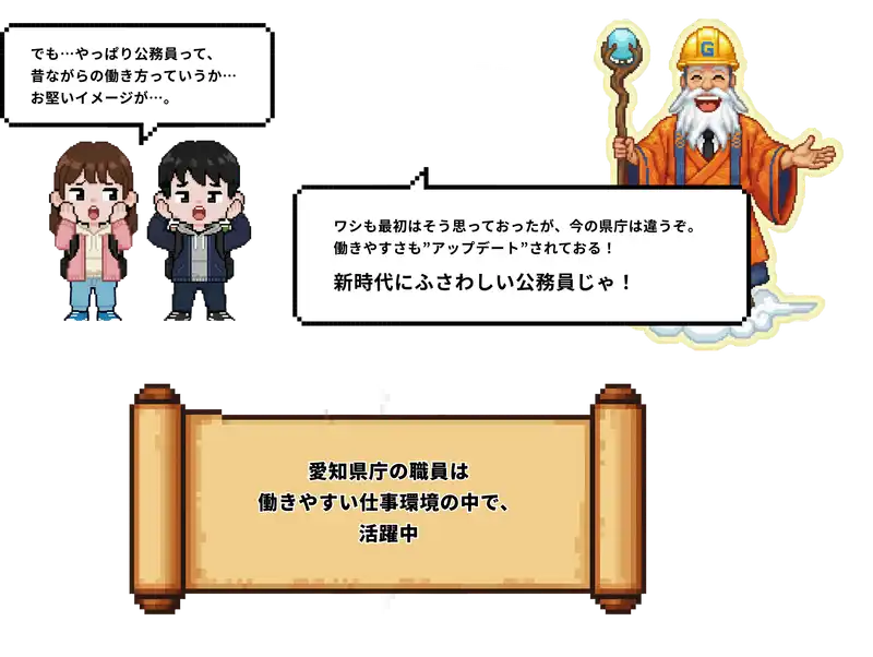 でも公務員って昔ながらの働き方っていうか、お堅いイメージが。ワシも最初はそう思っておったが、今の県庁は違うぞ。働きやすさも”アップデート”されておる！新時代にふさわしい公務員じゃ！愛知県庁の職員は働きやすい仕事環境の中で、活躍中