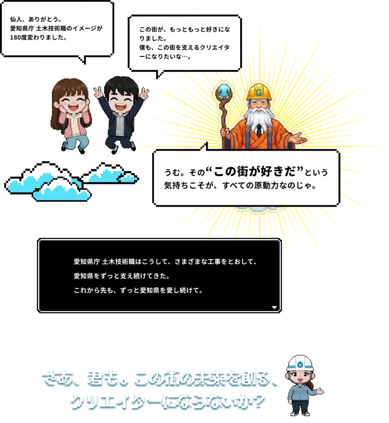 仙人ありがとう。愛知県庁土木技術職のイメージが180度変わりました。この町が、もっともっと好きになりました。僕も、この町を支えるクリエイターになりたいな。うむ。その”この町が好きだ”という気持ちこそが、すべての原動力なのじゃ。さあ、君も。この町の未来を創る、クリエイターにならないか？
