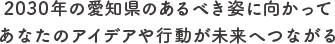 2030年の愛知県のあるべき姿に向かってあなたのアイデアや行動が未来へつながる