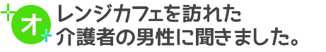 オレンジカフェを訪れた看護者の男性に聞きました。