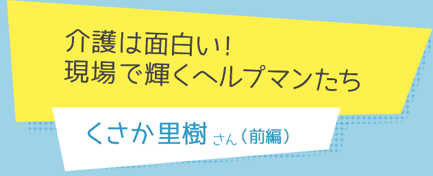 介護は面白い！
現場で輝くヘルプマンたち　くさか里樹さん（前編）