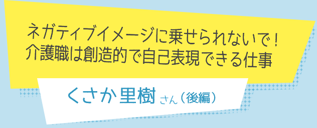 ネガティブイメージに乗せられないで！
介護職は創造的で自己表現できる仕事　くさか里樹さん（後編）