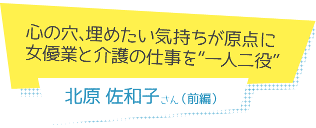 心の穴、埋めたい気持ちが原点に
女優業と介護の仕事を“一人二役”　北原佐和子さん（前編）