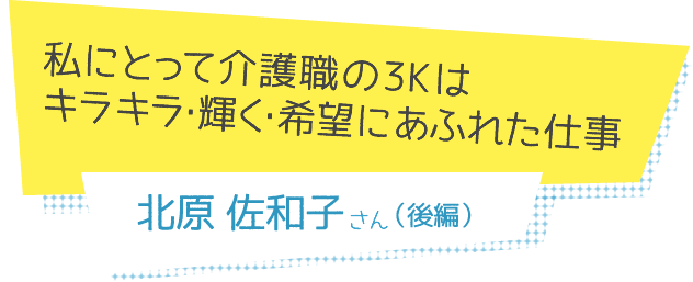 私にとって介護職の3Kは
キラキラ・輝く・希望にあふれた仕事　北原佐和子さん（後編）