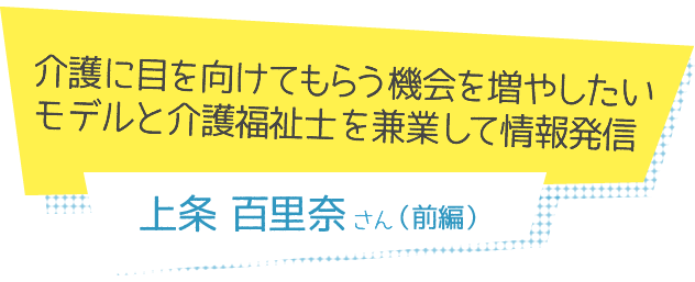 介護に目を向けてもらう機会を増やしたい モデルと介護福祉士を兼業して情報発信　上条百里奈さん（前編）