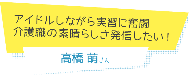 アイドルしながら実習に奮闘 介護職の素晴らしさ発信したい！　高橋萌さん