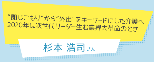 “閉じこもり”から“外出”をキーワードにした介護へ 2020年は次世代リーダー生む業界大革命のとき　杉本浩司さん