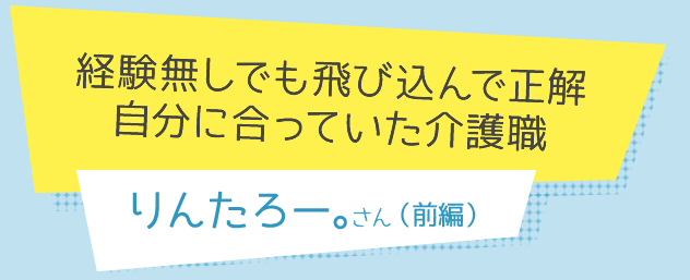 経験無しでも飛び込んで正解 自分に合っていた介護職 りんたろー。さん 前編