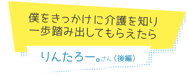 僕をきっかけに介護を知り一歩踏み出してもらえたら りんたろー。さん 後編