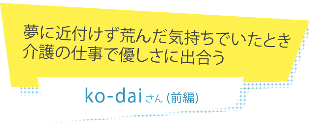 夢に近付けず荒んだ気持ちでいたとき介護の仕事で優しさに出合う ko-daiさん（前編）