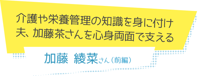 介護や栄養管理の知識を身に付け夫、加藤茶さんを心身両面で支える
 加藤綾菜さん（前編）