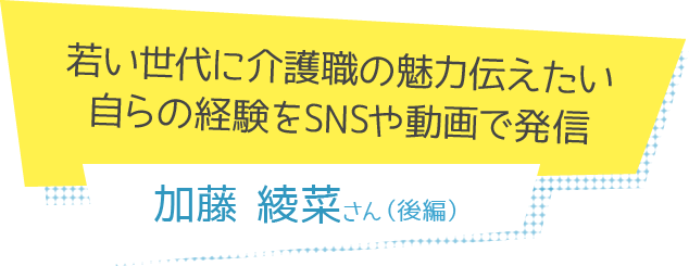 若い世代に介護職の魅力伝えたい<br>自らの経験をSNSや動画で発信 加藤綾菜さん（後編）