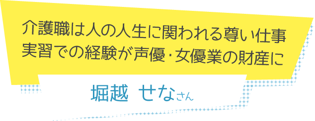 介護職は人の人生に関われる尊い仕事<br>実習での経験が声優・女優業の財産に 堀越せなさん