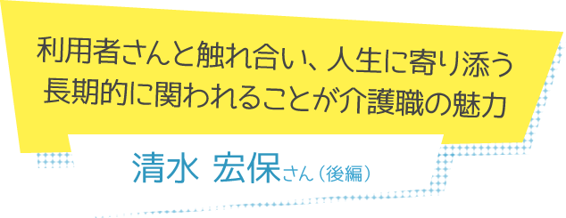利用者さんと触れ合い、人生に寄り添う。長期的に関われることが介護職の魅力 清水宏保さん(後編)