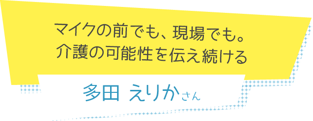 マイクの前でも、現場でも。介護の可能性を伝え続ける　多田えりかさん