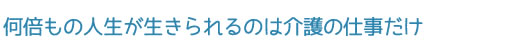 何倍もの人生が生きられるのは介護の仕事だけ