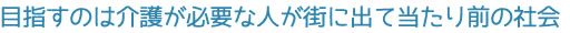 目指すのは介護が必要な人が街に出て当たり前の社会