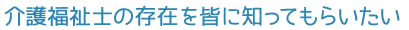 介護福祉士の存在を皆に知ってもらいたい