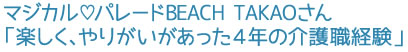 マジカル♡パレードBEACH TAKAOさん「楽しく、やりがいがあった4年の介護職経験」