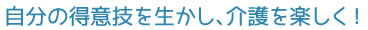 自分の得意技を生かし、介護を楽しく！