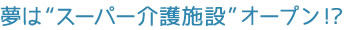 夢は“スーパー介護施設”オープン!?