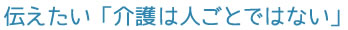 伝えたい「介護は人ごとではない」