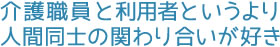 介護職員と利用者というより人間同士の関わり合いが好き