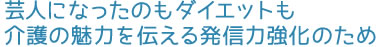 芸人になったのもダイエットも介護の魅力を伝える発信力強化のため