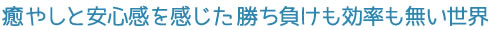 癒やしと安心感を感じた勝ち負けも効率も無い世界