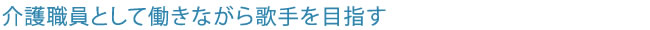 介護職員として働きながら歌手を目指す