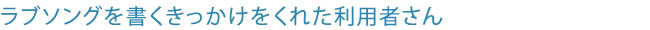 ラブソングを書くきっかけをくれた利用者さん