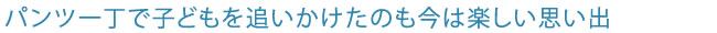 パンツ一丁で子どもを追いかけたのも今は楽しい思い出