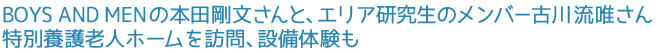 BOYS AND MENの本田剛文さんと、エリア研究生のメンバー古川流唯さん 特別養護老人ホームを訪問、設備体験も