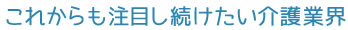 これからも注目し続けたい介護業界