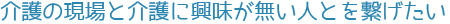 介護の現場と介護に興味が無い人とを繋げたい