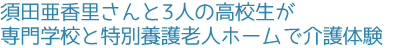 須田亜香里さんと3人の高校生が専門学校と特別養護老人ホームで介護体験