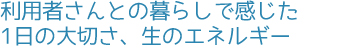 利用者さんとの暮らしで感じた1日の大切さ、生のエネルギー